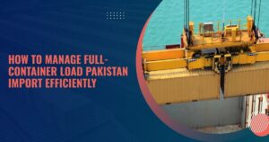 How to Manage Full-Container Load Pakistan Import Efficiently